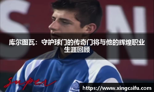 库尔图瓦:守护球门的传奇门将与他的辉煌职业生涯回顾